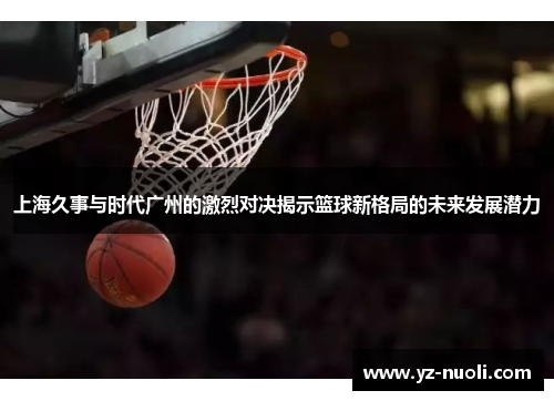 上海久事与时代广州的激烈对决揭示篮球新格局的未来发展潜力