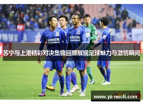 苏宁与上港精彩对决集锦回顾展现足球魅力与激情瞬间