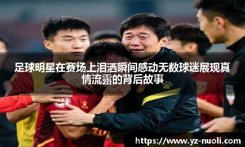 足球明星在赛场上泪洒瞬间感动无数球迷展现真情流露的背后故事